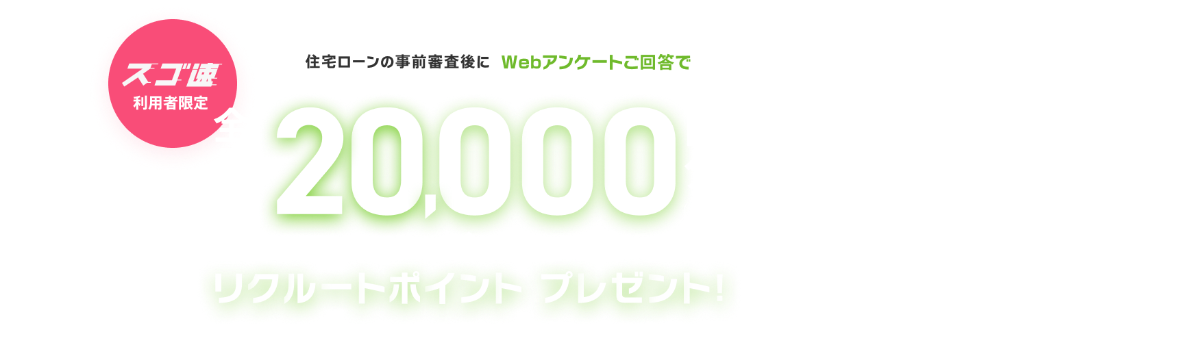 スゴ速 利用者限定。住宅ローンの事前審査後にWebアンケートご回答で、全員に最大20,000円分のリクルートポイントをプレゼント！